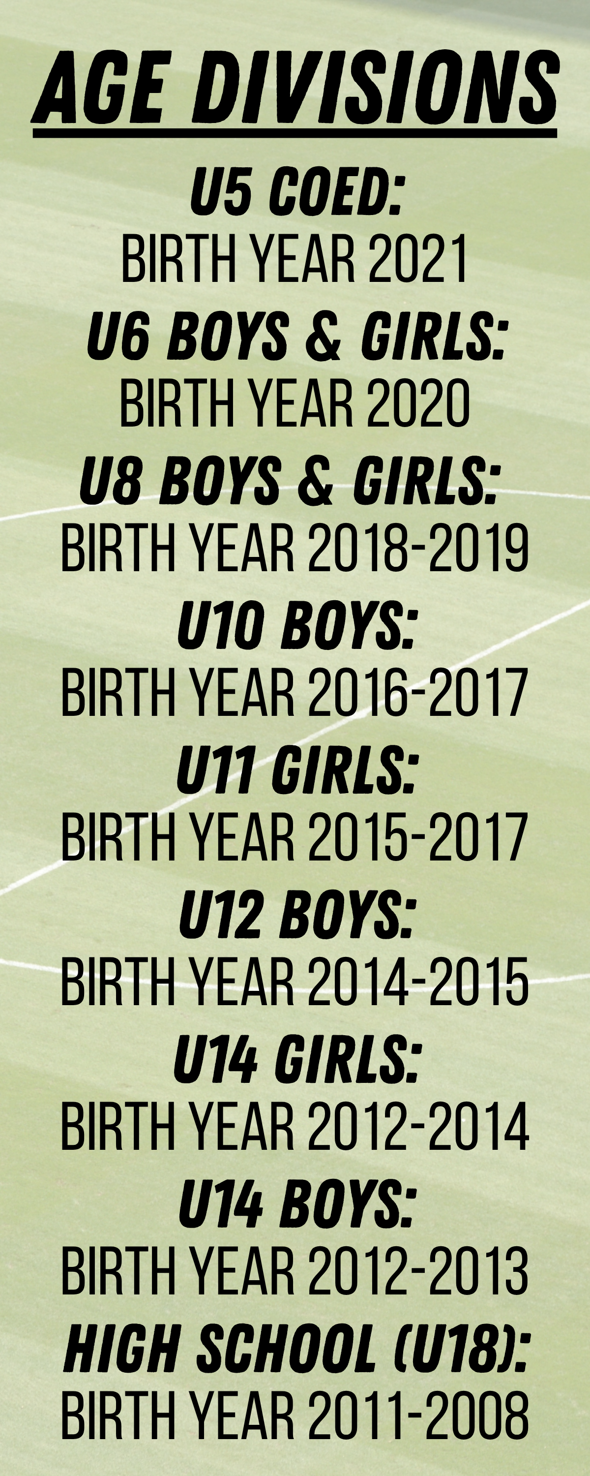 fall 245Age Divisions AGE DIVISIONS U5 COED: BIRTH YEAR 2021 - U6 BOYS & GIRLS: BIRTH YEAR 2020 - U8 BOYS & GIRLS: BIRTH YEAR 2018-2019 - U10 BOYS: BIRTH YEAR 2016-2017 - U11 GIRLS: BIRTH YEAR 2015-2017 - U12 BOYS: BIRTH YEAR 2014-2015 - U14 GIRLS: BIRTH YEAR 2012-2014 - U14 BOYS: BIRTH YEAR 2012-2013 - HIGH SCHOOL (U18): BIRTH YEAR 2011-2008