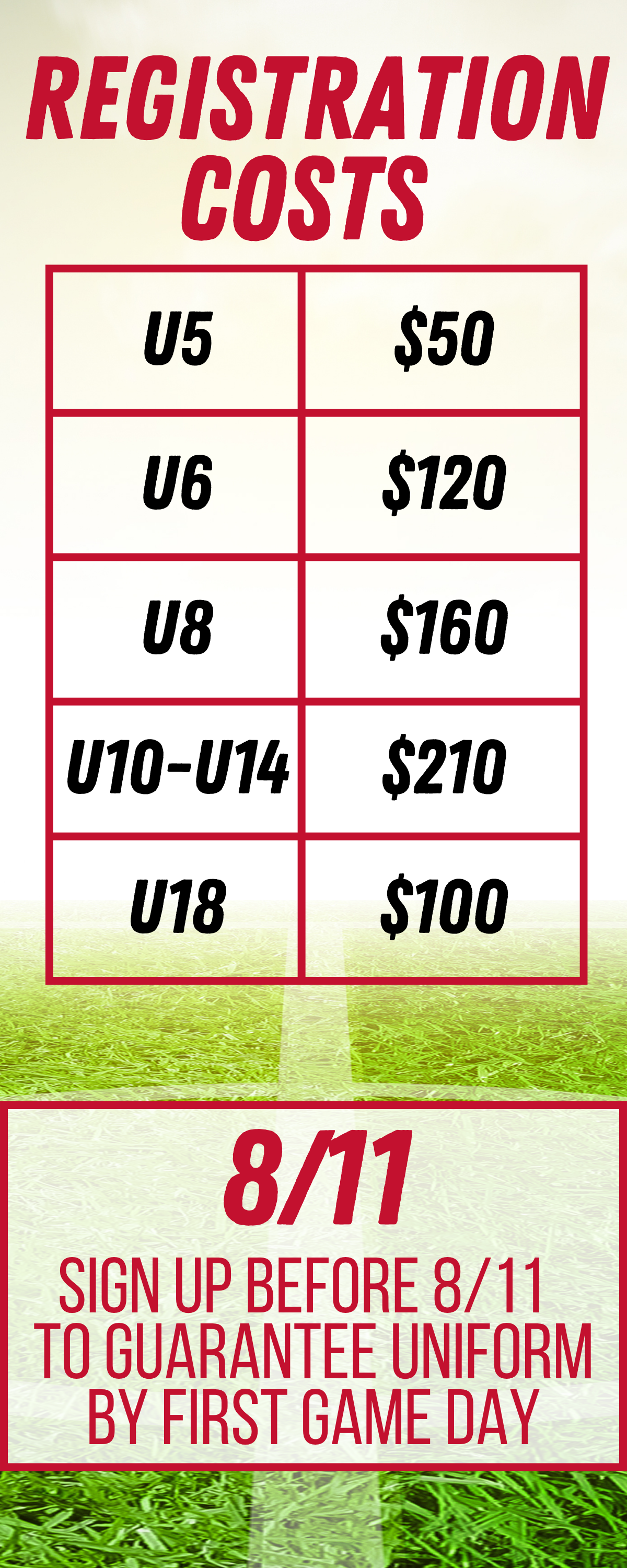 REGISTRATION COSTS U5 - $50 U6 - $120 U8 - $160 U10-U14 - $210 U18 - $100 8/11 SIGN UP BEFORE 8/11 TO GUARANTEE UNIFORM BY FIRST GAME DAY