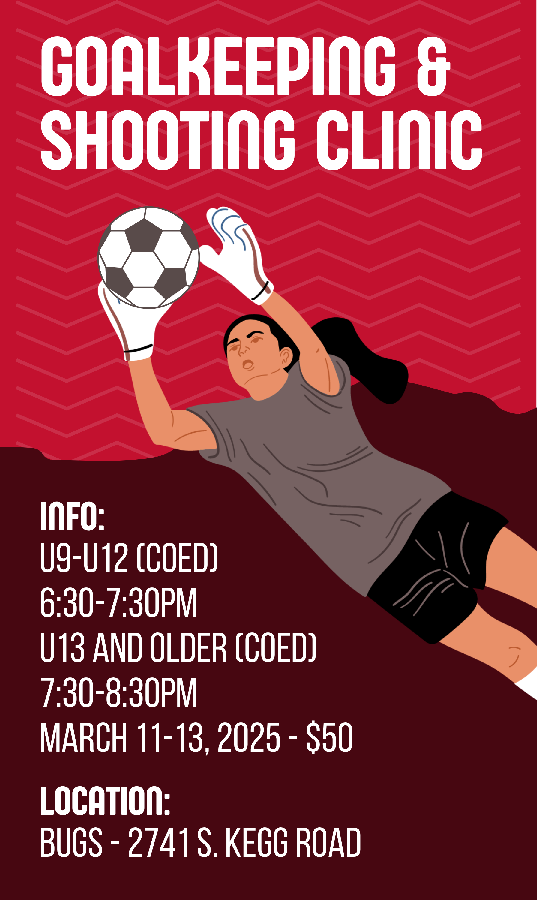 GOALKEEPING 8 SHOOTING CLINIC INFO: U9-U12 (COED) 6:30-7:30PM U13 AND OLDER (COED) 7:30-8:30PM MARCH 11-13, 2025 - $50 LOCATION: BUGS - 2741 S. KEGG ROAD