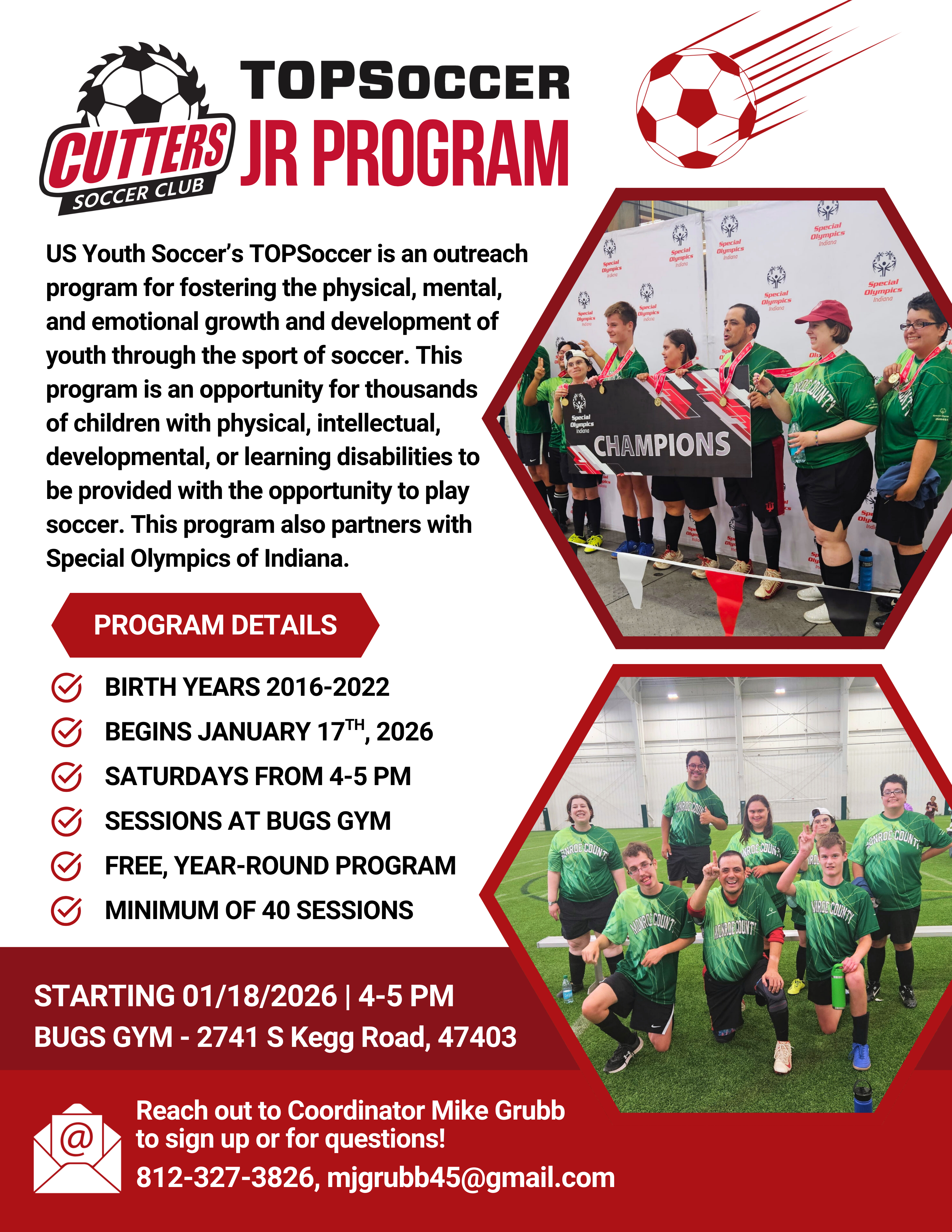 Cutters TOPSoccer Jr Program - US Youth Soccer’s TOPSoccer is an outreach program for fostering the physical, mental, and emotional growth and development of youth through the sport of soccer. This program is an opportunity for thousands of children with physical, intellectual, developmental, or learning disabilities to be provided with the opportunity to play soccer through a US Youth Soccer’s affiliated soccer clubs such as the Cutters Soccer Club. This program also partners with Special Olympics of Indiana. - Program Details - birth years 2016-2022 -BEGINS JANUARY 17TH, 2026 - Saturdays FROM 4-5 PM - SESSIONS AT BUGS GYM - FREE, year-round program - MINIMUM OF 40 SESSIONS - Reach out to Coordinator Mike Grubb to sign up or for questions! 812-327-3826, mjgrubb45@gmail.com